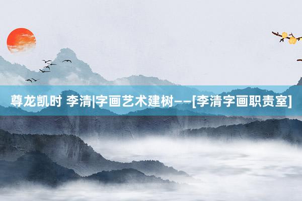 尊龙凯时 李清|字画艺术建树——[李清字画职责室]