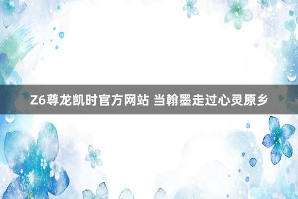 Z6尊龙凯时官方网站 当翰墨走过心灵原乡