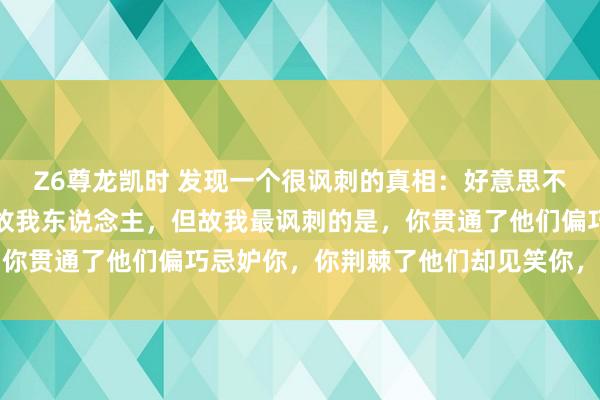 Z6尊龙凯时 发现一个很讽刺的真相：好意思不好意思家乡水，亲不亲故我东说念主，但故我最讽刺的是，你贯通了他们偏巧忌妒你，你荆棘了他们却见笑你，太心酸了