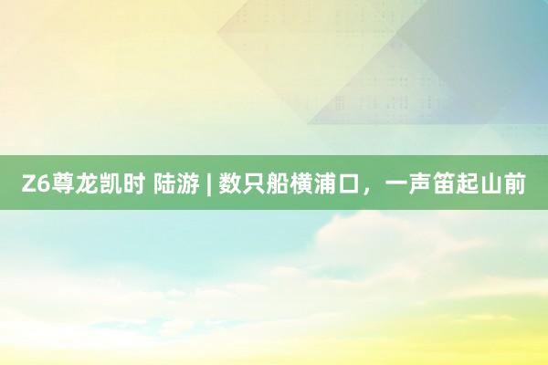 Z6尊龙凯时 陆游 | 数只船横浦口，一声笛起山前