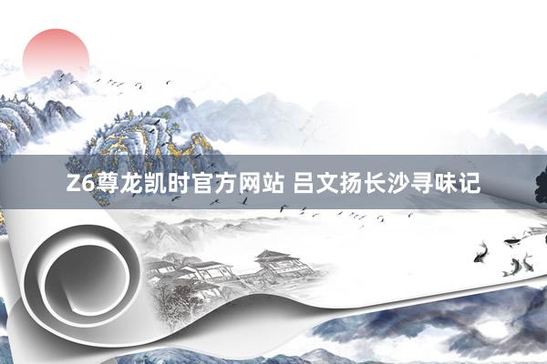 Z6尊龙凯时官方网站 吕文扬长沙寻味记