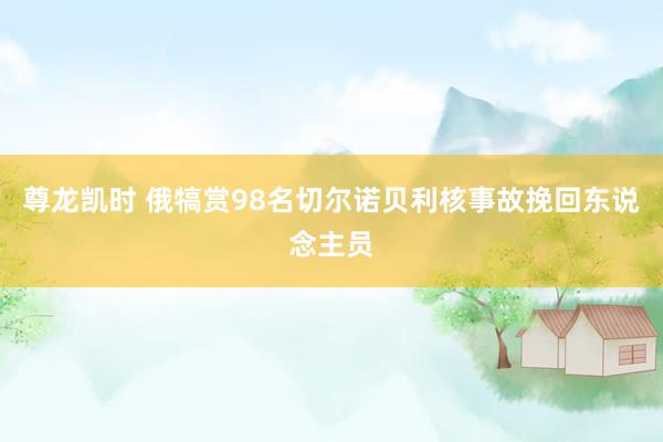 尊龙凯时 俄犒赏98名切尔诺贝利核事故挽回东说念主员
