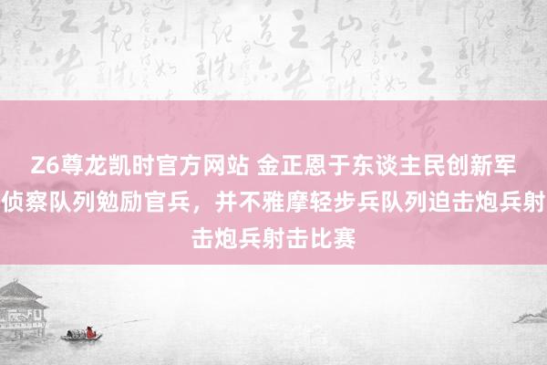 Z6尊龙凯时官方网站 金正恩于东谈主民创新军成就日侦察队列勉励官兵，并不雅摩轻步兵队列迫击炮兵射击比赛