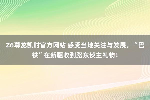 Z6尊龙凯时官方网站 感受当地关注与发展，“巴铁”在新疆收到路东谈主礼物！