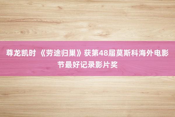 尊龙凯时 《劳途归巢》获第48届莫斯科海外电影节最好记录影片奖