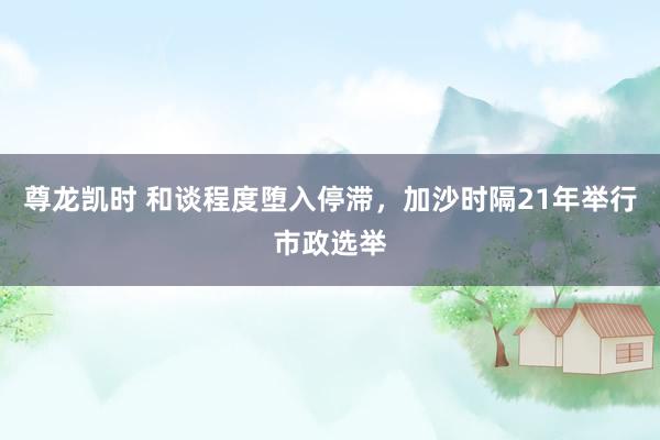 尊龙凯时 和谈程度堕入停滞，加沙时隔21年举行市政选举