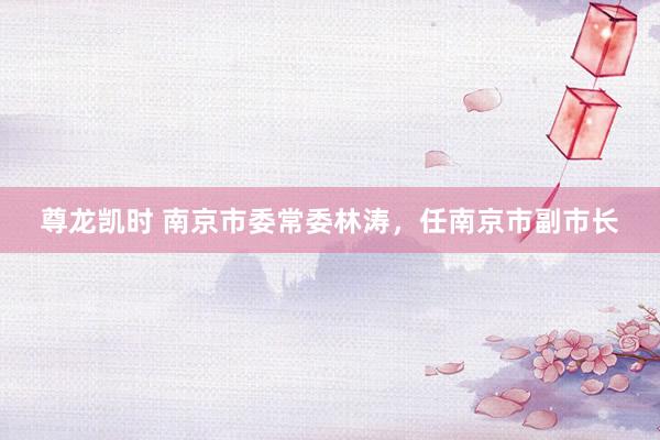 尊龙凯时 南京市委常委林涛，任南京市副市长