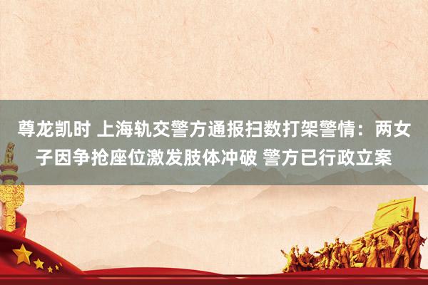 尊龙凯时 上海轨交警方通报扫数打架警情：两女子因争抢座位激发肢体冲破 警方已行政立案
