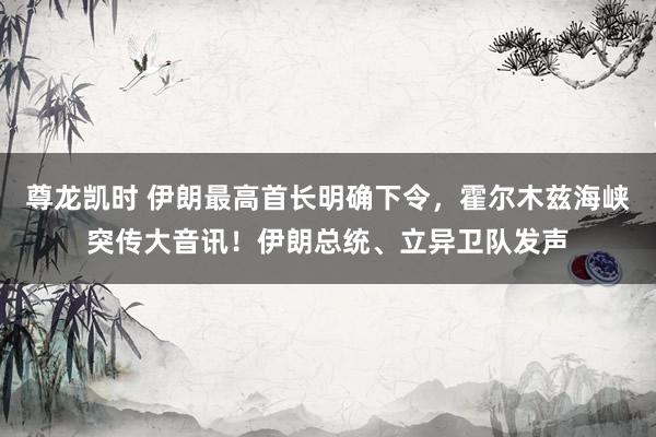 尊龙凯时 伊朗最高首长明确下令，霍尔木兹海峡突传大音讯！伊朗总统、立异卫队发声