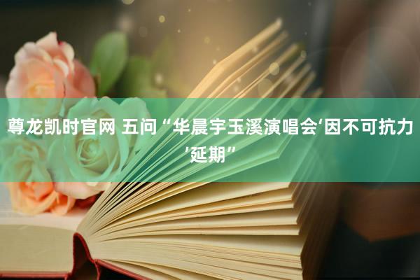 尊龙凯时官网 五问“华晨宇玉溪演唱会‘因不可抗力’延期”