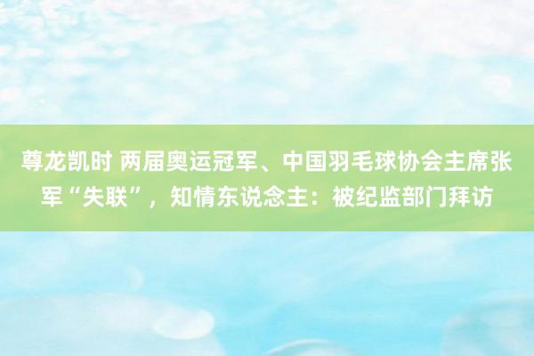 尊龙凯时 两届奥运冠军、中国羽毛球协会主席张军“失联”，知情东说念主：被纪监部门拜访