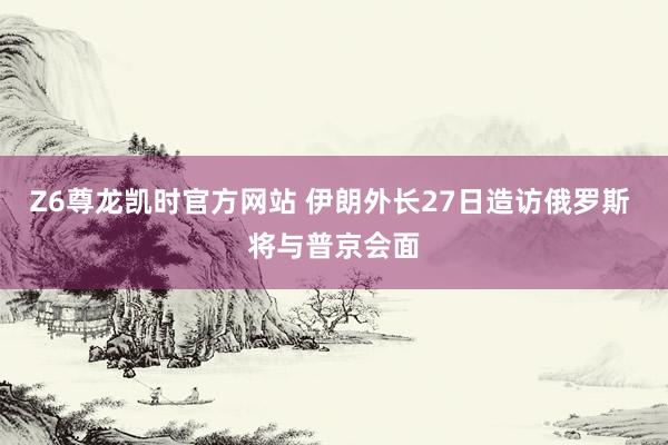 Z6尊龙凯时官方网站 伊朗外长27日造访俄罗斯 将与普京会面