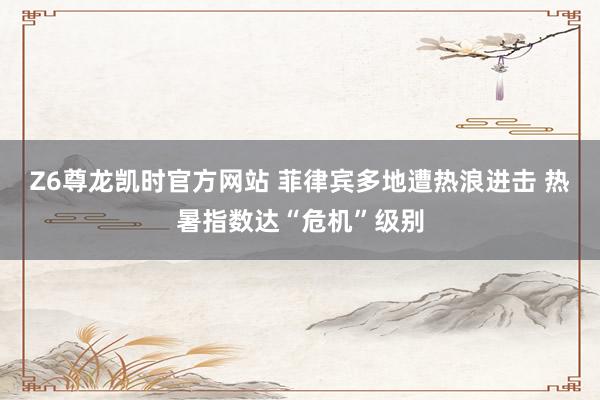 Z6尊龙凯时官方网站 菲律宾多地遭热浪进击 热暑指数达“危机”级别