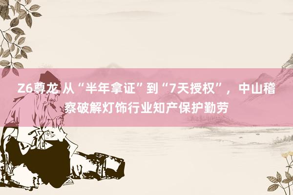 Z6尊龙 从“半年拿证”到“7天授权”，中山稽察破解灯饰行业知产保护勤劳