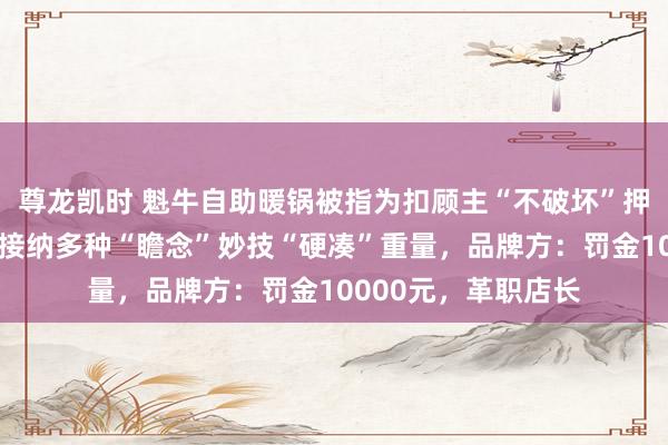 尊龙凯时 魁牛自助暖锅被指为扣顾主“不破坏”押金，当着民警的面接纳多种“瞻念”妙技“硬凑”重量，品牌方：罚金10000元，革职店长