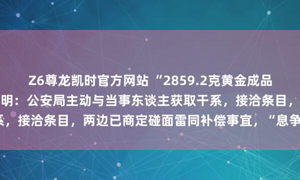 Z6尊龙凯时官方网站 “2859.2克黄金成品被警方扣押30年”最新阐明：公安局主动与当事东谈主获取干系，接洽条目，两边已商定碰面雷同补偿事宜，“息争可能性很大”