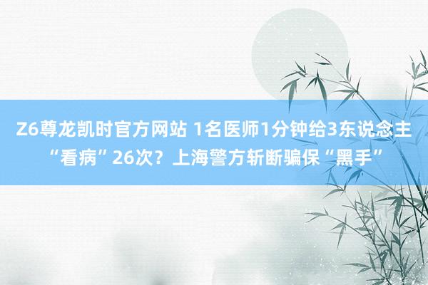 Z6尊龙凯时官方网站 1名医师1分钟给3东说念主“看病”26次？上海警方斩断骗保“黑手”