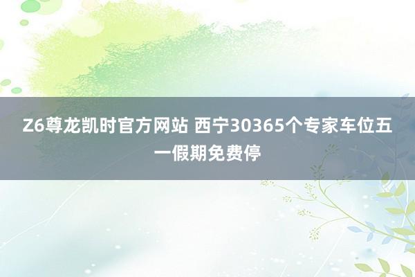 Z6尊龙凯时官方网站 西宁30365个专家车位五一假期免费停