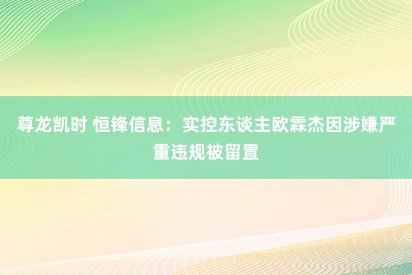 尊龙凯时 恒锋信息：实控东谈主欧霖杰因涉嫌严重违规被留置