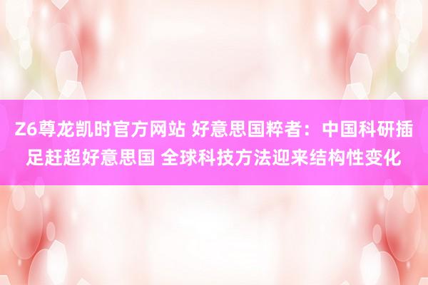 Z6尊龙凯时官方网站 好意思国粹者：中国科研插足赶超好意思国 全球科技方法迎来结构性变化