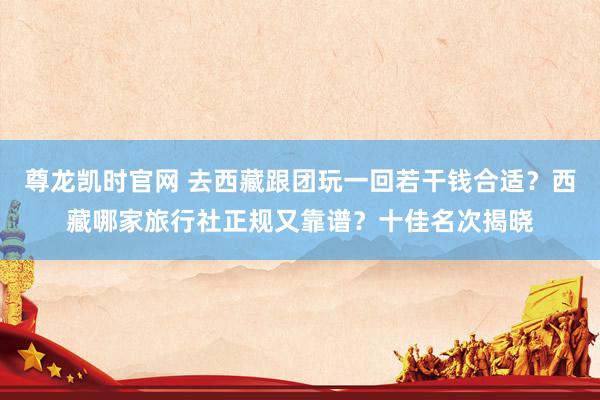 尊龙凯时官网 去西藏跟团玩一回若干钱合适？西藏哪家旅行社正规又靠谱？十佳名次揭晓
