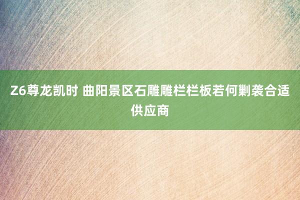 Z6尊龙凯时 曲阳景区石雕雕栏栏板若何剿袭合适供应商