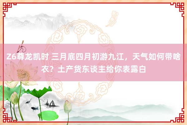 Z6尊龙凯时 三月底四月初游九江，天气如何带啥衣？土产货东谈主给你表露白