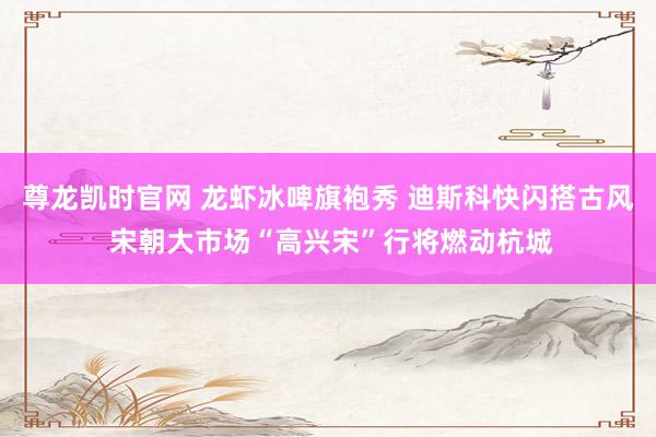 尊龙凯时官网 龙虾冰啤旗袍秀 迪斯科快闪搭古风 宋朝大市场“高兴宋”行将燃动杭城