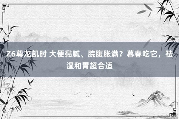Z6尊龙凯时 大便黏腻、脘腹胀满？暮春吃它，祛湿和胃超合适