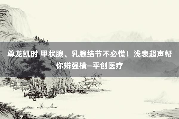 尊龙凯时 甲状腺、乳腺结节不必慌！浅表超声帮你辨强横—平创医疗