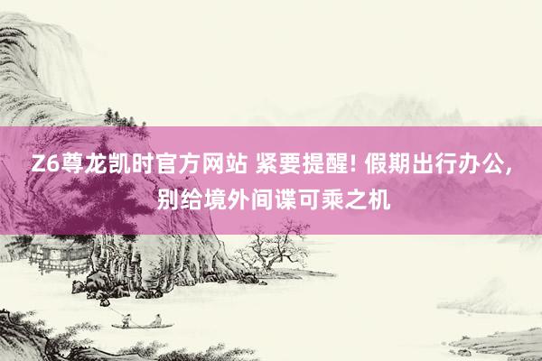 Z6尊龙凯时官方网站 紧要提醒! 假期出行办公， 别给境外间谍可乘之机