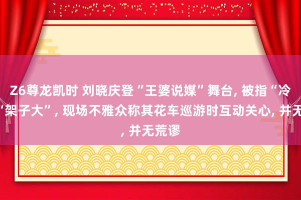 Z6尊龙凯时 刘晓庆登“王婆说媒”舞台， 被指“冷淡”“架子大”， 现场不雅众称其花车巡游时互动关心， 并无荒谬