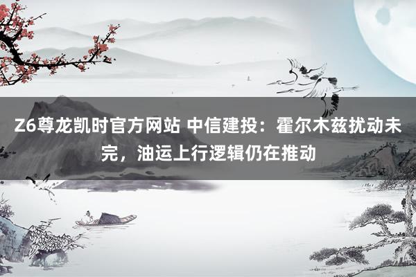 Z6尊龙凯时官方网站 中信建投：霍尔木兹扰动未完，油运上行逻辑仍在推动