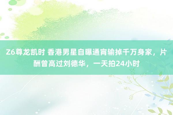 Z6尊龙凯时 香港男星自曝通宵输掉千万身家，片酬曾高过刘德华，一天拍24小时