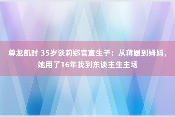 尊龙凯时 35岁谈莉娜官宣生子：从蒋媛到姆妈，她用了16年找到东谈主生主场
