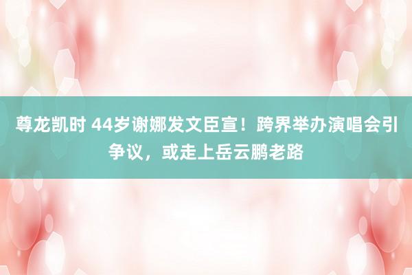 尊龙凯时 44岁谢娜发文臣宣！跨界举办演唱会引争议，或走上岳云鹏老路