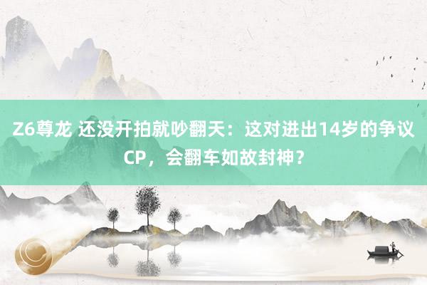 Z6尊龙 还没开拍就吵翻天：这对进出14岁的争议CP，会翻车如故封神？