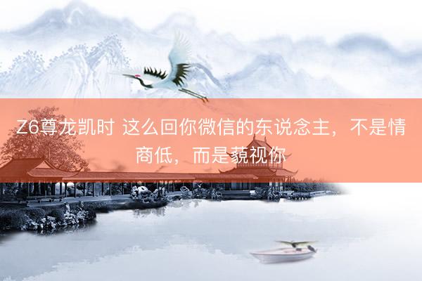 Z6尊龙凯时 这么回你微信的东说念主，不是情商低，而是藐视你