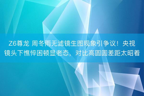 Z6尊龙 周冬雨无滤镜生图现象引争议！央视镜头下憔悴困顿显老态，对比高圆圆差距太昭着