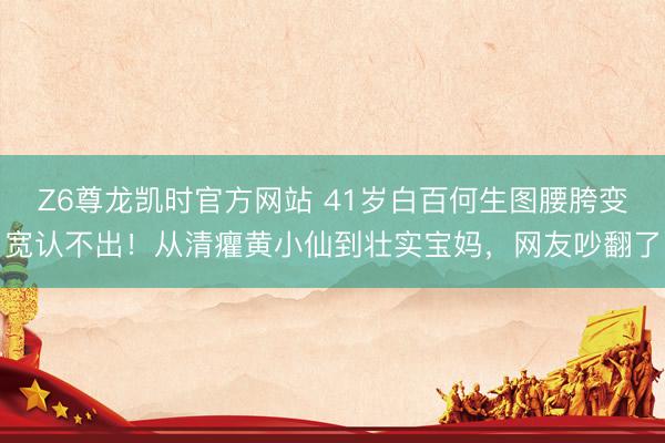 Z6尊龙凯时官方网站 41岁白百何生图腰胯变宽认不出！从清癯黄小仙到壮实宝妈，网友吵翻了