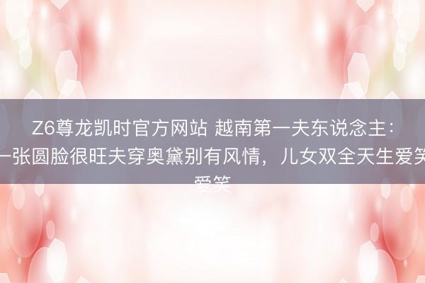 Z6尊龙凯时官方网站 越南第一夫东说念主：一张圆脸很旺夫穿奥黛别有风情，儿女双全天生爱笑