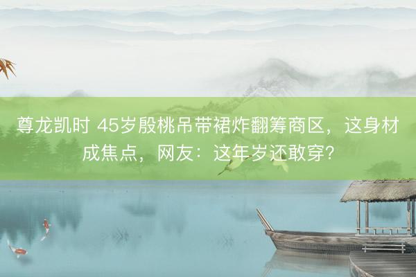 尊龙凯时 45岁殷桃吊带裙炸翻筹商区，这身材成焦点，网友：这年岁还敢穿？