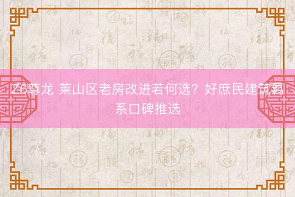 Z6尊龙 莱山区老房改进若何选？好庶民建筑羁系口碑推选