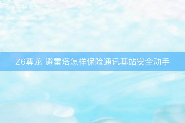 Z6尊龙 避雷塔怎样保险通讯基站安全动手