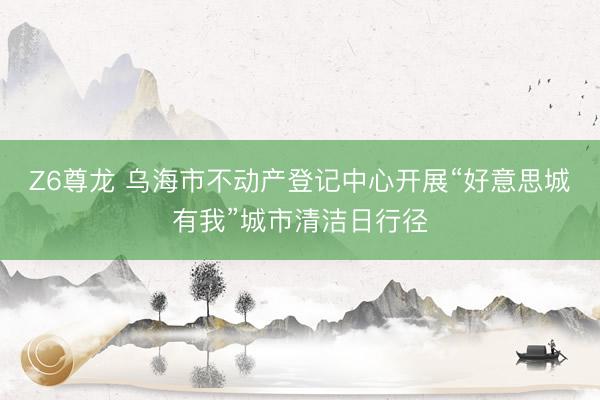 Z6尊龙 乌海市不动产登记中心开展“好意思城有我”城市清洁日行径