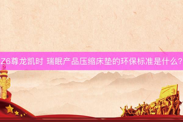 Z6尊龙凯时 瑞眠产品压缩床垫的环保标准是什么？