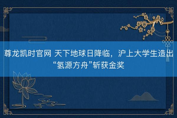 尊龙凯时官网 天下地球日降临，沪上大学生造出“氢源方舟”斩获金奖