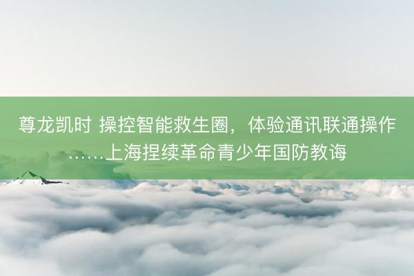 尊龙凯时 操控智能救生圈，体验通讯联通操作……上海捏续革命青少年国防教诲