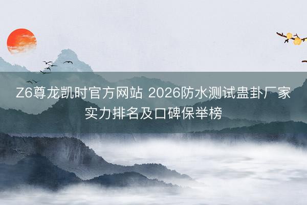 Z6尊龙凯时官方网站 2026防水测试蛊卦厂家实力排名及口碑保举榜