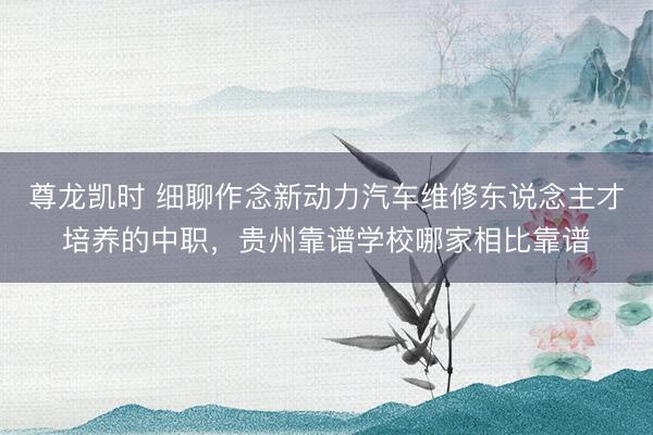 尊龙凯时 细聊作念新动力汽车维修东说念主才培养的中职，贵州靠谱学校哪家相比靠谱